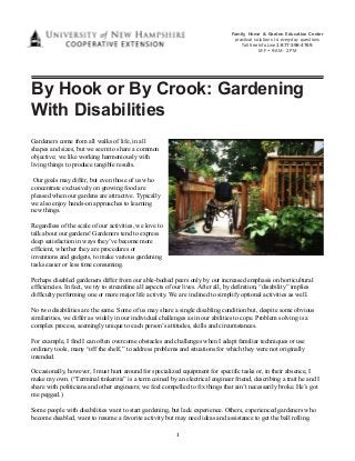 1 
Family, Home & Garden Education Center 
practical solutions to everyday questions 
Toll free Info Line 1-877-398-4769 
M-F • 9 AM - 2 PM 
By Hook or By Crook: Gardening 
With Disabilities 
Gardeners come from all walks of life, in all 
shapes and sizes, but we seem to share a common 
objective; we like working harmoniously with 
living things to produce tangible results. 
Our goals may differ, but even those of us who 
concentrate exclusively on growing food are 
pleased when our gardens are attractive. Typically 
we also enjoy hands-on approaches to learning 
new things. 
Regardless of the scale of our activities, we love to 
talk about our gardens! Gardeners tend to express 
deep satisfaction in ways they’ve become more 
efficient, whether they are procedures or 
inventions and gadgets, to make various gardening 
tasks easier or less time consuming. 
Perhaps disabled gardeners differ from our able-bodied peers only by our increased emphasis on horticultural 
efficiencies. In fact, we try to streamline all aspects of our lives. After all, by definition, “disability” implies 
difficulty performing one or more major life activity. We are inclined to simplify optional activities as well. 
No two disabilities are the same. Some of us may share a single disabling condition but, despite some obvious 
similarities, we differ as widely in our individual challenges as in our abilities to cope. Problem solving is a 
complex process, seemingly unique to each person’s attitudes, skills and circumstances. 
For example, I find I can often overcome obstacles and challenges when I adapt familiar techniques or use 
ordinary tools, many “off the shelf,” to address problems and situations for which they were not originally 
intended. 
Occasionally, however, I must hunt around for specialized equipment for specific tasks or, in their absence, I 
make my own. (“Terminal tinkeritis” is a term coined by an electrical engineer friend, describing a trait he and I 
share with politicians and other engineers; we feel compelled to fix things that ain’t necessarily broke. He’s got 
me pegged.) 
Some people with disabilities want to start gardening, but lack experience. Others, experienced gardeners who 
become disabled, want to resume a favorite activity but may need ideas and assistance to get the ball rolling. 
 