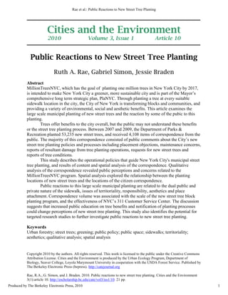 Cities and the Environment 
2010 Volume 3, Issue 1 Article 10 
Public Reactions to New Street Tree Planting 
Ruth A. Rae, Gabriel Simon, Jessie Braden 
Abstract 
MillionTreesNYC, which has the goal of planting one million trees in New York City by 2017, 
is intended to make New York City a greener, more sustainable city and is part of the Mayor’s 
comprehensive long term strategic plan, PlaNYC. Through planting a tree at every suitable 
sidewalk location in the city, the City of New York is transforming blocks and communities, and 
providing a variety of environmental, social and aesthetic benefits. This article examines the 
large scale municipal planting of new street trees and the reaction by some of the pubic to this 
planting. 
Trees offer benefits to the city overall, but the public may not understand these benefits 
or the street tree planting process. Between 2007 and 2009, the Department of Parks & 
Recreation planted 53,235 new street trees, and received 4,108 items of correspondence from the 
public. The majority of this correspondence consisted of public comments about the City’s new 
street tree planting policies and processes including placement objections, maintenance concerns, 
reports of resultant damage from tree planting operations, requests for new street trees and 
reports of tree conditions. 
This study describes the operational policies that guide New York City's municipal street 
tree planting, and results of content and spatial analysis of the correspondence. Qualitative 
analysis of the correspondence revealed public perceptions and concerns related to the 
MillionTreesNYC program. Spatial analysis explored the relationship between the planting 
locations of new street trees and the locations of the citizen correspondence. 
Public reactions to this large scale municipal planting are related to the dual public and 
private nature of the sidewalk, issues of territoriality, responsibility, aesthetics and place 
attachment. Correspondence volume was associated with the scale of the new street tree block 
planting program, and the effectiveness of NYC’s 311 Customer Service Center. The discussion 
suggests that increased public education on tree benefits and notification of planting processes 
could change perceptions of new street tree planting. This study also identifies the potential for 
targeted research studies to further investigate public reactions to new street tree planting. 
Keywords 
Urban forestry; street trees; greening; public policy; public space; sidewalks; territoriality; 
aesthetics; qualitative analysis; spatial analysis 
Copyright 2010 by the authors. All rights reserved. This work is licensed to the public under the Creative Commons 
Attribution License. Cities and the Environment is produced by the Urban Ecology Program, Department of 
Biology, Seaver College, Loyola Marymount University in cooperation with the USDA Forest Service. Published by 
The Berkeley Electronic Press (bepress). http://catejournal.org 
Rae, R.A., G. Simon, and J. Braden. 2010. Public reactions to new street tree planting. Cities and the Environment 
3(1):article 10. http://escholarship.bc.edu/cate/vol3/iss1/10. 21 pp. 
1 
Rae et al.: Public Reactions to New Street Tree Planting 
Produced by The Berkeley Electronic Press, 2010 
 