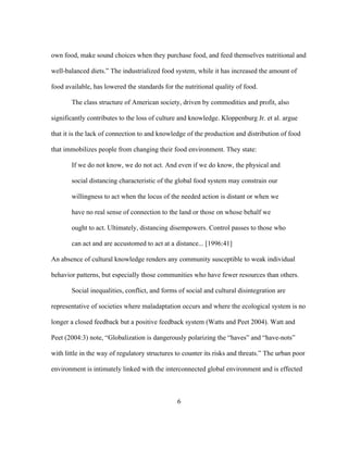 own food, make sound choices when they purchase food, and feed themselves nutritional and 
well-balanced diets.” The industrialized food system, while it has increased the amount of 
food available, has lowered the standards for the nutritional quality of food. 
The class structure of American society, driven by commodities and profit, also 
significantly contributes to the loss of culture and knowledge. Kloppenburg Jr. et al. argue 
that it is the lack of connection to and knowledge of the production and distribution of food 
that immobilizes people from changing their food environment. They state: 
If we do not know, we do not act. And even if we do know, the physical and 
social distancing characteristic of the global food system may constrain our 
willingness to act when the locus of the needed action is distant or when we 
have no real sense of connection to the land or those on whose behalf we 
ought to act. Ultimately, distancing disempowers. Control passes to those who 
can act and are accustomed to act at a distance... [1996:41] 
An absence of cultural knowledge renders any community susceptible to weak individual 
behavior patterns, but especially those communities who have fewer resources than others. 
Social inequalities, conflict, and forms of social and cultural disintegration are 
representative of societies where maladaptation occurs and where the ecological system is no 
longer a closed feedback but a positive feedback system (Watts and Peet 2004). Watt and 
Peet (2004:3) note, “Globalization is dangerously polarizing the “haves” and “have-nots” 
with little in the way of regulatory structures to counter its risks and threats.” The urban poor 
environment is intimately linked with the interconnected global environment and is effected 
6 
 