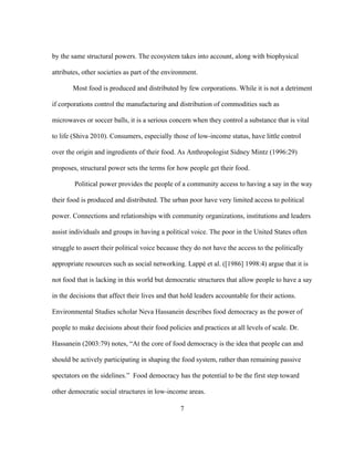 by the same structural powers. The ecosystem takes into account, along with biophysical 
attributes, other societies as part of the environment. 
Most food is produced and distributed by few corporations. While it is not a detriment 
if corporations control the manufacturing and distribution of commodities such as 
microwaves or soccer balls, it is a serious concern when they control a substance that is vital 
to life (Shiva 2010). Consumers, especially those of low-income status, have little control 
over the origin and ingredients of their food. As Anthropologist Sidney Mintz (1996:29) 
proposes, structural power sets the terms for how people get their food. 
Political power provides the people of a community access to having a say in the way 
their food is produced and distributed. The urban poor have very limited access to political 
power. Connections and relationships with community organizations, institutions and leaders 
assist individuals and groups in having a political voice. The poor in the United States often 
struggle to assert their political voice because they do not have the access to the politically 
appropriate resources such as social networking. Lappé et al. ([1986] 1998:4) argue that it is 
not food that is lacking in this world but democratic structures that allow people to have a say 
in the decisions that affect their lives and that hold leaders accountable for their actions. 
Environmental Studies scholar Neva Hassanein describes food democracy as the power of 
people to make decisions about their food policies and practices at all levels of scale. Dr. 
Hassanein (2003:79) notes, “At the core of food democracy is the idea that people can and 
should be actively participating in shaping the food system, rather than remaining passive 
spectators on the sidelines.” Food democracy has the potential to be the first step toward 
other democratic social structures in low-income areas. 
7 
 