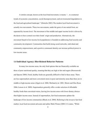 A similar concept, known as the local food movement, is meant, “…to counteract 
trends of economic concentration, social disempowerment, and environmental degradation in 
the food and agricultural landscape.” (Hinrichs 2003) The modern local food movement is 
actually two movements. These two movements, under the guise of one untied front, are 
separated by income level. The movement of the middle and upper income levels is driven by 
the desire to have control over their foods’ origin and production. Alternatively, the 
movement based in low-income level populations is founded on addressing food security and 
community development. Communities that build strong social networks, individual and 
community empowerment, and a positive communal identity can increase political power in 
low-income areas. 
1.4 Individual Agency: Diet-Related Behavior Patterns 
In many low-income areas, the only food options that are financially available are 
those of poor nutritional quality, meaning that they are high in fats and sugars (Drewnowski 
and Specter 2004). Fresh, healthy foods are generally difficult to find in these areas. There 
are less supermarkets and more convenient stores in poor and minority areas than there are in 
middle or high-income areas (Algert et al. 2006; Morland et al. 2001; Moore and Diez Roux 
2006; Larson et al. 2009). Supermarkets generally offer a wider selection of affordable 
healthy foods than convenient stores, leaving low-income areas with fewer dietary choices 
than higher income areas. Instead of supermarkets, fast food restaurants splatter the 
landscape of low-income communities (Block et al. 2004). Referring to the invasive fast food 
market, local food movement advocate and author Mark Winne (2008:111) states, “While 
8 
 