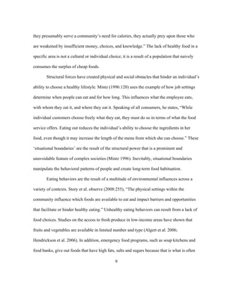 they presumably serve a community’s need for calories, they actually prey upon those who 
are weakened by insufficient money, choices, and knowledge.” The lack of healthy food in a 
specific area is not a cultural or individual choice; it is a result of a population that naively 
consumes the surplus of cheap foods. 
Structural forces have created physical and social obstacles that hinder an individual’s 
ability to choose a healthy lifestyle. Mintz (1996:120) uses the example of how job settings 
determine when people can eat and for how long. This influences what the employee eats, 
with whom they eat it, and where they eat it. Speaking of all consumers, he states, “While 
individual customers choose freely what they eat, they must do so in terms of what the food 
service offers. Eating out reduces the individual’s ability to choose the ingredients in her 
food, even though it may increase the length of the menu from which she can choose.” These 
‘situational boundaries’ are the result of the structural power that is a prominent and 
unavoidable feature of complex societies (Mintz 1996). Inevitably, situational boundaries 
manipulate the behavioral patterns of people and create long-term food habituation. 
Eating behaviors are the result of a multitude of environmental influences across a 
variety of contexts. Story et al. observe (2008:255), “The physical settings within the 
community influence which foods are available to eat and impact barriers and opportunities 
that facilitate or hinder healthy eating.” Unhealthy eating behaviors can result from a lack of 
food choices. Studies on the access to fresh produce in low-income areas have shown that 
fruits and vegetables are available in limited number and type (Algert et al. 2006; 
Hendrickson et al. 2006). In addition, emergency food programs, such as soup kitchens and 
food banks, give out foods that have high fats, salts and sugars because that is what is often 
9 
 