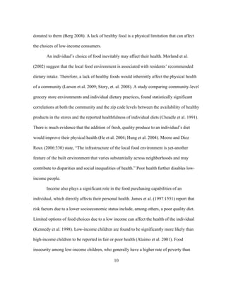 donated to them (Berg 2008). A lack of healthy food is a physical limitation that can affect 
the choices of low-income consumers. 
An individual’s choice of food inevitably may affect their health. Morland et al. 
(2002) suggest that the local food environment is associated with residents’ recommended 
dietary intake. Therefore, a lack of healthy foods would inherently affect the physical health 
of a community (Larson et al. 2009; Story, et. al. 2008). A study comparing community-level 
grocery store environments and individual dietary practices, found statistically significant 
correlations at both the community and the zip code levels between the availability of healthy 
products in the stores and the reported healthfulness of individual diets (Cheadle et al. 1991). 
There is much evidence that the addition of fresh, quality produce to an individual’s diet 
would improve their physical health (He et al. 2004; Hung et al. 2004). Moore and Diez 
Roux (2006:330) state, “The infrastructure of the local food environment is yet-another 
feature of the built environment that varies substantially across neighborhoods and may 
contribute to disparities and social inequalities of health.” Poor health further disables low-income 
people. 
Income also plays a significant role in the food purchasing capabilities of an 
individual, which directly affects their personal health. James et al. (1997:1551) report that 
risk factors due to a lower socioeconomic status include, among others, a poor quality diet. 
Limited options of food choices due to a low income can affect the health of the individual 
(Kennedy et al. 1998). Low-income children are found to be significantly more likely than 
high-income children to be reported in fair or poor health (Alaimo et al. 2001). Food 
insecurity among low-income children, who generally have a higher rate of poverty than 
10 
 