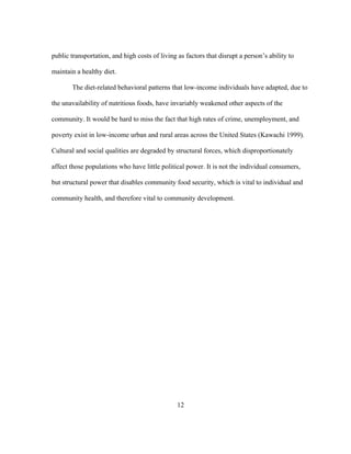 public transportation, and high costs of living as factors that disrupt a person’s ability to 
maintain a healthy diet. 
The diet-related behavioral patterns that low-income individuals have adapted, due to 
the unavailability of nutritious foods, have invariably weakened other aspects of the 
community. It would be hard to miss the fact that high rates of crime, unemployment, and 
poverty exist in low-income urban and rural areas across the United States (Kawachi 1999). 
Cultural and social qualities are degraded by structural forces, which disproportionately 
affect those populations who have little political power. It is not the individual consumers, 
but structural power that disables community food security, which is vital to individual and 
community health, and therefore vital to community development. 
12 
 