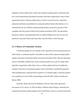 Hundreds of urban market farms, school and community garden projects, and family plots 
have received educational and material assistance from these organizations. Some of these 
organizations hope to influence public policy in order to increase the city’s agriculture 
production and business possibilities by erasing the political barriers that obstruct it. It is 
estimated that the city of Detroit could potentially produce seventy-five percent of their 
vegetables and forty percent of their fruit (Colasanti and Hamm 2010). The agricultural 
businesses, projects, and organizations that are rapidly budding across the city, have the 
potential to rejuvenate Detroit and many other cities that follow in their footsteps. 
2.2 A History of Community Gardens 
Community gardens are one example of how agriculture can be incorporated into an 
urban setting. A community garden is described as a place where a group of people garden 
together (American Community Garden Association November 2010). They provide greater 
access to affordable, healthy foods. Some community gardens are a part of a larger urban 
agriculture organization, while others exist as a solitary garden made up of neighboring 
residents. The history of community gardens in the United States is predictably patterned: 
when unemployment is high and food is expensive or in limited supply, community gardens 
rise in popularity (Lawson 2005; Lautenschlager and Smith 2007; Saldivar-Tanaka and 
Krasny 2004). 
Ironically, Detroit has been the birthplace of the two major urban agriculture 
movements in U.S. history. In 1894, the Mayor of Detroit, Hazen Pingree, started the first 
recognized community garden program in the United States, known as vacant-lot cultivation 
14 
 
