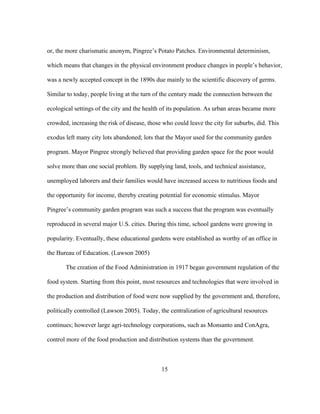or, the more charismatic anonym, Pingree’s Potato Patches. Environmental determinism, 
which means that changes in the physical environment produce changes in people’s behavior, 
was a newly accepted concept in the 1890s due mainly to the scientific discovery of germs. 
Similar to today, people living at the turn of the century made the connection between the 
ecological settings of the city and the health of its population. As urban areas became more 
crowded, increasing the risk of disease, those who could leave the city for suburbs, did. This 
exodus left many city lots abandoned; lots that the Mayor used for the community garden 
program. Mayor Pingree strongly believed that providing garden space for the poor would 
solve more than one social problem. By supplying land, tools, and technical assistance, 
unemployed laborers and their families would have increased access to nutritious foods and 
the opportunity for income, thereby creating potential for economic stimulus. Mayor 
Pingree’s community garden program was such a success that the program was eventually 
reproduced in several major U.S. cities. During this time, school gardens were growing in 
popularity. Eventually, these educational gardens were established as worthy of an office in 
the Bureau of Education. (Lawson 2005) 
The creation of the Food Administration in 1917 began government regulation of the 
food system. Starting from this point, most resources and technologies that were involved in 
the production and distribution of food were now supplied by the government and, therefore, 
politically controlled (Lawson 2005). Today, the centralization of agricultural resources 
continues; however large agri-technology corporations, such as Monsanto and ConAgra, 
control more of the food production and distribution systems than the government. 
15 
 