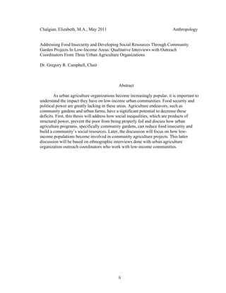 Chalgian, Elizabeth, M.A., May 2011 Anthropology 
Addressing Food Insecurity and Developing Social Resources Through Community 
Garden Projects In Low-Income Areas: Qualitative Interviews with Outreach 
Coordinators From Three Urban Agriculture Organizations 
Dr. Gregory R. Campbell, Chair 
Abstract 
As urban agriculture organizations become increasingly popular, it is important to 
understand the impact they have on low-income urban communities. Food security and 
political power are greatly lacking in these areas. Agriculture endeavors, such as 
community gardens and urban farms, have a significant potential to decrease these 
deficits. First, this thesis will address how social inequalities, which are products of 
structural power, prevent the poor from being properly fed and discuss how urban 
agriculture programs, specifically community gardens, can reduce food insecurity and 
build a community’s social resources. Later, the discussion will focus on how low-income 
populations become involved in community agriculture projects. This latter 
discussion will be based on ethnographic interviews done with urban agriculture 
organization outreach coordinators who work with low-income communities. 
ii 
 