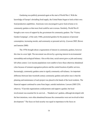 Gardening was publicly promoted again at the start of World War I. With the 
knowledge of Europe’s dwindling food supply, the United States began to look at their own 
food production capabilities. Americans were encouraged to grow food at home or in 
community gardens so that more food could be sent overseas. Similarly, World War II 
brought a new wave of support by the government for community gardens. The ‘Victory 
Garden Campaign’, of the early 1940s, promoted gardens for the purposes of personal 
consumption, increasing morale, and community or personal activity. (Lawson 2005; Brown 
and Jameton 2000) 
The 1970s brought about a regeneration of interest in community gardens, however 
this time in a new light. The movement was driven by a growing interest in environmental 
stewardship and ecological balance. Also at this time, social unrest grew as jobs and money 
left urban centers. Low-income populations were unable to leave these otherwise abandoned 
cities because of remnant segregation policies and the central location of public services. 
Increasingly, community gardens came to signify community self-reliance. An important 
difference between later twentieth century community gardens and earlier ones is that the 
planning and maintenance of each project was placed in the hands of the local residents. The 
financial support continued to come from larger, outside institutions. Lawson (2005:229) 
observes, “Citywide organizations could promote and support a garden, but local 
involvement was essential for its survival… ‘Handed-over’ gardens, although developed with 
the best intentions, were often abandoned because the communities were not involved in their 
development.” The focus on food security was equal in importance to the focus on 
16 
 