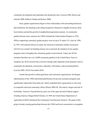 community development and leadership roles during this time. (Lawson 2005; Brown and 
Jameton 2000; Saldivar-Tanaka and Krasny 2004) 
Soon, garden organizations began to form relationships with surrounding businesses 
and institutions. By donating or providing inexpensive financial or tangible resources, these 
local entities assisted the growth of neighborhood agriculture projects. As community 
gardens became more common, the USDA initiated the Urban Garden Program in 1976. 
Offices supporting community garden projects were set up in 23 major U.S. cities by 1988. 
In 1979, with national interest at a peak, the American Community Garden Association 
(ACGA) was created. Its founding mission was to promote the initiation of new garden 
programs and to strengthen the community garden social network. Today, the ACGA 
estimates that there are over 18,000 community gardens in the United States. Since its 
inception, the ACGA mission has evolved to include other important social dynamics such as 
community development, social justice, education, self-reliance, and environmentalism. 
(Lawson 2005; ACGA November 2010) 
Amidst this growth in urban agriculture and community organizations, the Reagan 
administration of the 1980s intensified qualifications for poverty assistance programs and 
significantly reduced the food safety net, which compelled these organizations to rely more 
on nonprofits and local community efforts (Winne 2008:24). The nation’s largest network of 
food banks, America’s Second Harvest, grew out of the space devoid of federal support 
(Feeding America: Hunger-Relief Charity). In 1999, the United States Department of 
Agriculture (USDA) introduced the Community Food Security Initiative. The goals of this 
project include creating partnerships between the USDA and local communities to strengthen 
17 
 