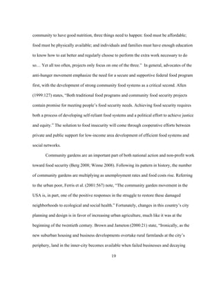 community to have good nutrition, three things need to happen: food must be affordable; 
food must be physically available; and individuals and families must have enough education 
to know how to eat better and regularly choose to perform the extra work necessary to do 
so… Yet all too often, projects only focus on one of the three.” In general, advocates of the 
anti-hunger movement emphasize the need for a secure and supportive federal food program 
first, with the development of strong community food systems as a critical second. Allen 
(1999:127) states, “Both traditional food programs and community food security projects 
contain promise for meeting people’s food security needs. Achieving food security requires 
both a process of developing self-reliant food systems and a political effort to achieve justice 
and equity.” The solution to food insecurity will come through cooperative efforts between 
private and public support for low-income area development of efficient food systems and 
social networks. 
Community gardens are an important part of both national action and non-profit work 
toward food security (Berg 2008; Winne 2008). Following its pattern in history, the number 
of community gardens are multiplying as unemployment rates and food costs rise. Referring 
to the urban poor, Ferris et al. (2001:567) note, “The community garden movement in the 
USA is, in part, one of the positive responses in the struggle to restore these damaged 
neighborhoods to ecological and social health.” Fortunately, changes in this country’s city 
planning and design is in favor of increasing urban agriculture, much like it was at the 
beginning of the twentieth century. Brown and Jameton (2000:21) state, “Ironically, as the 
new suburban housing and business developments overtake rural farmlands at the city’s 
periphery, land in the inner-city becomes available when failed businesses and decaying 
19 
 