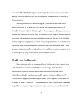 homes are bulldozed.” The development of urban agriculture in low-income areas has the 
potential to decrease food insecurity and greatly increase the social resources available to 
those populations. 
Without government and charitable support, it is much more difficult to reduce 
hunger and poverty. At the same time, it is essential that low-income communities be 
allowed to develop social and political strength by developing independent organizations and 
networks. By combining the federal, state, and charitable sectors’ support, community garden 
projects can offer agricultural and nutritional education, increase access to fresh, affordable 
produce, and provide employment, volunteer, or leadership opportunities in an effort to assist 
low-income urban communities who are interested in developing agricultural space. Urban 
agriculture organizations, often considered part of the local food movement, attempt to meet 
all of these goals by using assistance from private and public entities. 
20 
2.3 Addressing Food Insecurity 
Many attempts to solve the rampant problem of food insecurity have occurred to no 
avail. Pothukuchi and Kaufman (1999:220) note, “Anti-hunger efforts have been 
unsuccessful in mobilizing a broad constituency or involving diverse food system 
stakeholders, and tend to capitalize on charitable impulses of citizens and businesses.” 
Sociologist Janet Poppendieck (1998:5) argues that the decline in public assistance and loss 
of support for society’s ‘safety net’ “…creates a culture of charity that normalizes destitution 
and justifies personal generosity as a response to major social and economic dislocation.” 
 