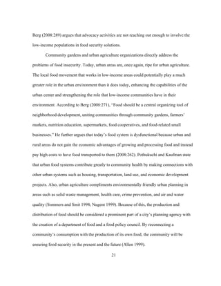 Berg (2008:289) argues that advocacy activities are not reaching out enough to involve the 
low-income populations in food security solutions. 
Community gardens and urban agriculture organizations directly address the 
problems of food insecurity. Today, urban areas are, once again, ripe for urban agriculture. 
The local food movement that works in low-income areas could potentially play a much 
greater role in the urban environment than it does today, enhancing the capabilities of the 
urban center and strengthening the role that low-income communities have in their 
environment. According to Berg (2008:271), “Food should be a central organizing tool of 
neighborhood development, uniting communities through community gardens, farmers’ 
markets, nutrition education, supermarkets, food cooperatives, and food-related small 
businesses.” He further argues that today’s food system is dysfunctional because urban and 
rural areas do not gain the economic advantages of growing and processing food and instead 
pay high costs to have food transported to them (2008:262). Pothukuchi and Kaufman state 
that urban food systems contribute greatly to community health by making connections with 
other urban systems such as housing, transportation, land use, and economic development 
projects. Also, urban agriculture compliments environmentally friendly urban planning in 
areas such as solid waste management, health care, crime prevention, and air and water 
quality (Sommers and Smit 1994; Nugent 1999). Because of this, the production and 
distribution of food should be considered a prominent part of a city’s planning agency with 
the creation of a department of food and a food policy council. By reconnecting a 
community’s consumption with the production of its own food, the community will be 
ensuring food security in the present and the future (Allen 1999). 
21 
 