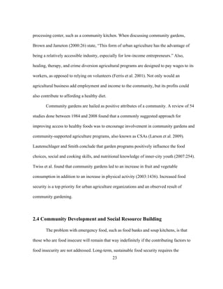 processing center, such as a community kitchen. When discussing community gardens, 
Brown and Jameton (2000:26) state, “This form of urban agriculture has the advantage of 
being a relatively accessible industry, especially for low-income entrepreneurs.” Also, 
healing, therapy, and crime diversion agricultural programs are designed to pay wages to its 
workers, as opposed to relying on volunteers (Ferris et al. 2001). Not only would an 
agricultural business add employment and income to the community, but its profits could 
also contribute to affording a healthy diet. 
Community gardens are hailed as positive attributes of a community. A review of 54 
studies done between 1984 and 2008 found that a commonly suggested approach for 
improving access to healthy foods was to encourage involvement in community gardens and 
community-supported agriculture programs, also known as CSAs (Larson et al. 2009). 
Lautenschlager and Smith conclude that garden programs positively influence the food 
choices, social and cooking skills, and nutritional knowledge of inner-city youth (2007:254). 
Twiss et al. found that community gardens led to an increase in fruit and vegetable 
consumption in addition to an increase in physical activity (2003:1436). Increased food 
security is a top priority for urban agriculture organizations and an observed result of 
community gardening. 
2.4 Community Development and Social Resource Building 
The problem with emergency food, such as food banks and soup kitchens, is that 
those who are food insecure will remain that way indefinitely if the contributing factors to 
food insecurity are not addressed. Long-term, sustainable food security requires the 
23 
 