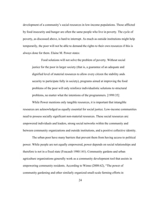 development of a community’s social resources in low-income populations. Those afflicted 
by food insecurity and hunger are often the same people who live in poverty. The cycle of 
poverty, as discussed above, is hard to interrupt. As much as outside institutions might help 
temporarily, the poor will not be able to demand the rights to their own resources if this is 
always done for them. Elaine M. Power states: 
Food solutions will not solve the problem of poverty. Without social 
justice for the poor in larger society (that is, a guarantee of an adequate and 
dignified level of material resources to allow every citizen the stability ands 
security to participate fully in society), programs aimed at improving the food 
problems of the poor will only reinforce individualistic solutions to structural 
problems, no matter what the intentions of the programmers. [1999:35] 
While Power mentions only tangible resources, it is important that intangible 
resources are acknowledged as equally essential for social justice. Low-income communities 
need to possess socially significant non-material resources. These social resources are: 
empowered individuals and leaders, strong social networks within the community and 
between community organizations and outside institutions, and a positive collective identity. 
The urban poor have many barriers that prevent them from having access to political 
power. While people are not equally empowered, power depends on social relationships and 
therefore is not in a fixed state (Foucault 1980:141). Community gardens and urban 
agriculture organizations generally work as a community development tool that assists in 
empowering community residents. According to Winne (2008:62), “The power of 
community gardening and other similarly organized small-scale farming efforts in 
24 
 