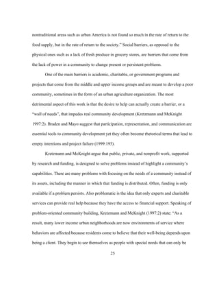 nontraditional areas such as urban America is not found so much in the rate of return to the 
food supply, but in the rate of return to the society.” Social barriers, as opposed to the 
physical ones such as a lack of fresh produce in grocery stores, are barriers that come from 
the lack of power in a community to change present or persistent problems. 
One of the main barriers is academic, charitable, or government programs and 
projects that come from the middle and upper income groups and are meant to develop a poor 
community, sometimes in the form of an urban agriculture organization. The most 
detrimental aspect of this work is that the desire to help can actually create a barrier, or a 
“wall of needs”, that impedes real community development (Kretzmann and McKnight 
1997:2). Braden and Mayo suggest that participation, representation, and communication are 
essential tools to community development yet they often become rhetorical terms that lead to 
empty intentions and project failure (1999:195). 
Kretzmann and McKnight argue that public, private, and nonprofit work, supported 
by research and funding, is designed to solve problems instead of highlight a community’s 
capabilities. There are many problems with focusing on the needs of a community instead of 
its assets, including the manner in which that funding is distributed. Often, funding is only 
available if a problem persists. Also problematic is the idea that only experts and charitable 
services can provide real help because they have the access to financial support. Speaking of 
problem-oriented community building, Kretzmann and McKnight (1997:2) state: “As a 
result, many lower income urban neighborhoods are now environments of service where 
behaviors are affected because residents come to believe that their well-being depends upon 
being a client. They begin to see themselves as people with special needs that can only be 
25 
 