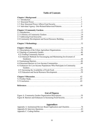 Table of Contents 
Chapter 1 Background…………………………………………………………….1 
1.1 Introduction……………………………………………..………………………1 
1.2 Structural Power…………………………………………..…………………….3 
1.3 How Structural Power Affects Food Security………….………………….……5 
1.4 Individual Agency: Diet-Related Behavioral Patterns…………………….……8 
Chapter 2 Community Gardens……………………………………………….….13 
2.1 Introduction……………………………………………………………………...13 
2.2 A History of Community Gardens………………………………………………14 
2.3 Addressing Food Insecurity.…………………………………………………….20 
2.4 Community Development and Social Resource Building……..………..………23 
Chapter 3 Methodology………………………………………………...………….32 
Chapter 4 Results……………………………………………………..……………34 
4.1 Descriptions of the Urban Agriculture Organizations….…….…………………34 
4.2 Starting a Community Garden……………………………..……………………40 
4.21 Finding Community Interest…………………………….……………………40 
4.22 Outreach Methods for Encouraging and Maintaining Involvement of 
Gardeners…………………………………………........................................44 
4.3 Institutional Barriers……………………………………………………….........48 
4.4 Structural Barriers in Low-Income Communities……………………...……….49 
4.5 Enhancers for Low-Income Populations Who Participate in Community 
Gardens……………………………………………………………………...53 
4.51 Increasing the Availability of Fresh Food……………………………...…….54 
4.52 Education and Social Resource Development………………………………..59 
Chapter 5 Discussion………………………………………………...……………62 
5.2 Further Study…………………………………………………...………………65 
5.3 Conclusion…………………………………………………..………………….65 
References………………………………………………….………………………68 
List of Figures 
Figure A. Community Garden Organization Descriptions...………………………..39 
Figure B. Barriers and Enhancers to Increasing Food Security……………………..61 
Appendices 
Appendix A. Institutional Review Board Application and Checklist……………….76 
Appendix B. Interview Questions…………………………………………………...83 
Appendix C. Coding Outline………………………………………………………...84 
iii 
 