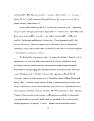 met by outsiders. They become consumers of services, with no incentive to be producers.” 
Despite the work of well-meaning professionals, there are key resources or tools that any 
outside entity are unable to provide. 
Social worker Janet Finn (2008:300) recommends remembering that “…addressing 
how power plays through our positions as representatives of the university, the food bank and 
the homeless shelter and how so much of what we learn is informed by a middle class 
sensibility that devalues and discounts the importance of experiences informed by daily 
struggles for survival.” With the possession of social resources, such as empowerment, 
community identity, and social networks, a community will be able to assert political power 
to attain material and financial resources. 
The definition for empowerment varies but is generally defined as the result of active 
participation of an individual within a community in developing social cohesion and 
reclaiming access and control to valuable resources that have been disproportionately 
distributed to less marginal populations (Rappaport 1995; Zimmerman 1990). It has been 
observed that community resident involvement in the organizing and leadership of 
community gardens can lead to engagement in the political process (Saldivar-Tanaka and 
Krasny 2004). Community empowerment is defined as how communities strengthen their 
ability to take collective action on issues that they have chosen to be important and to make 
positive changes in their environments (Williams 2004:349). Zimmerman (1990:170) states, 
“Empowered communities comprise empowered organizations, include opportunities for 
citizen participation in community decision making, and allow for fair consideration of 
multiple perspectives during times of conflict.” Empowerment of individuals and of 
26 
 