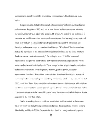 communities is a vital resource for low-income communities working to achieve social 
justice. 
Empowerment is linked to the strength of a community’s identity and its collective 
social network. Rappaport (1995:805) has written that the ability to create and influence 
one’s story, or narrative, is a powerful resource. He argues, “If narratives are understood as 
resources, we are able to see that who controls that resource, that is who gives stories social 
value, is at the heart of a tension between freedom and social control, oppression and 
liberation, and empowerment versus disenfranchisement.” Chavis and Wandersman have 
studied the importance of the relationship between the individual and the social structure, 
also known as the ‘sense of community’. According to them (1990:56), “A central 
mechanism in this process is individuals’ participation in voluntary organizations, which 
produce collective and individual goods. These groups include neighborhood organizations, 
professional associations, self-help groups, churches, political parties, advocacy 
organizations, or unions.” In addition, they argue that the relationship between a sense of 
community and a community’s problem-solving abilities as a whole is reciprocal. Twiss et al. 
(2003:1435) have found that community gardens foster a sense of community, which builds a 
constituent foundation for a broader political agenda. Positive narratives derived from within 
a community can prove to be a valuable resource that, like money and political power, is less 
accessible to the poor than others. 
Social networking between residents, associations, and institutions is also an asset 
that is necessary for strengthening communities because it is a social and political resource 
(Mansbridge and Morris 2001). One of the barriers found in a study on inner-city youth 
27 
 