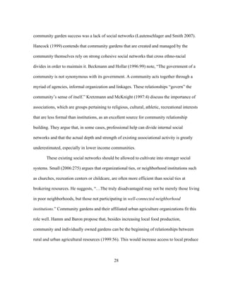 community garden success was a lack of social networks (Lautenschlager and Smith 2007). 
Hancock (1999) contends that community gardens that are created and managed by the 
community themselves rely on strong cohesive social networks that cross ethno-racial 
divides in order to maintain it. Beckmann and Hollar (1996:99) note, “The government of a 
community is not synonymous with its government. A community acts together through a 
myriad of agencies, informal organization and linkages. These relationships “govern” the 
community’s sense of itself.” Kretzmann and McKnight (1997:4) discuss the importance of 
associations, which are groups pertaining to religious, cultural, athletic, recreational interests 
that are less formal than institutions, as an excellent source for community relationship 
building. They argue that, in some cases, professional help can divide internal social 
networks and that the actual depth and strength of existing associational activity is greatly 
underestimated, especially in lower income communities. 
These existing social networks should be allowed to cultivate into stronger social 
systems. Small (2006:275) argues that organizational ties, or neighborhood institutions such 
as churches, recreation centers or childcare, are often more efficient than social ties at 
brokering resources. He suggests, “…The truly disadvantaged may not be merely those living 
in poor neighborhoods, but those not participating in well-connected neighborhood 
institutions.” Community gardens and their affiliated urban agriculture organizations fit this 
role well. Hamm and Baron propose that, besides increasing local food production, 
community and individually owned gardens can be the beginning of relationships between 
rural and urban agricultural resources (1999:56). This would increase access to local produce 
28 
 