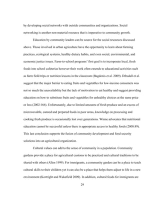 by developing social networks with outside communities and organizations. Social 
networking is another non-material resource that is imperative to community growth. 
Education by community leaders can be source for the social resources discussed 
above. Those involved in urban agriculture have the opportunity to learn about farming 
practices, ecological systems, healthy dietary habits, and even social, environmental, and 
economic justice issues. Farm-to-school programs’ first goal is to incorporate local, fresh 
foods into school cafeterias however their work often extends to educational activities such 
as farm field trips or nutrition lessons in the classroom (Bagdonis et al. 2009). Dibsdall et al. 
suggest that the major barrier to eating fruits and vegetables for low-income consumers was 
not so much the unavailability but the lack of motivation to eat healthy and suggest providing 
education on how to substitute fruits and vegetables for unhealthy choices at the same price 
or less (2002:166). Unfortunately, due to limited amounts of fresh produce and an excess of 
microwavable, canned and prepared foods in poor areas, knowledge on processing and 
cooking fresh produce is occasionally lost over generations. Winne advocates that nutritional 
education cannot be successful unless there is appropriate access to healthy foods (2008:89). 
This last conclusion supports the fusion of community development and food security 
solutions into an agricultural organization. 
Cultural values can add to the sense of community in a population. Community 
gardens provide a place for agricultural customs to be practiced and cultural traditions to be 
shared with others (Allen 1999). For immigrants, a community garden can be a place to teach 
cultural skills to their children yet it can also be a place that helps them adjust to life in a new 
environment (Kortright and Wakefield 2009). In addition, cultural foods for immigrants are 
29 
 