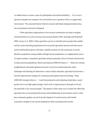 we address these to create a space for participation and solution building? … So it is not a 
question of people not wanting to be involved but more a question of how to support their 
involvement.” The structural barriers that low-income individuals disproportionately face, 
are not permanent and can be mitigated. 
Urban agriculture organizations in low-income communities can help to mitigate 
structural barriers as well as increase food security (Kantor 2001; Kortright and Wakefield 
2009; Larson et al. 2009). Urban agriculture can be an internally driven project that enables 
and the social networking requirements for successful agriculture become tools that can be 
used to build political power and attain valuable resources for the community involved. 
Besides its popularity among middle and high-income populations as a supplemental source 
of organic produce, community agriculture projects generally exists to increase food security 
in urban and rural populations. Brown and Jameton (2000:29) observe: “…When low-income 
neighborhoods and market gardeners become involved in transforming their urban 
landscapes and claiming for themselves a sense of place and pride, agriculture has become a 
forceful empowerment strategy for community participation and social change.” Berg 
(2008:269) strongly believes, “…local food production and marketing should play a much 
greater role in our fight against hunger. Such work is empowering to all people involved – 
but especially to low-income people.” The purpose of this study was to explore the effect that 
agriculture has on increasing food security and strengthening social resources and it is clear 
that community gardens can aid in the development of social resources that further 
community strength in low-income populations while increasing food security. 
31 
 