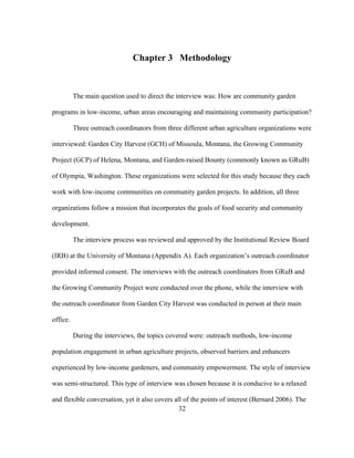 Chapter 3 Methodology 
The main question used to direct the interview was: How are community garden 
programs in low-income, urban areas encouraging and maintaining community participation? 
Three outreach coordinators from three different urban agriculture organizations were 
interviewed: Garden City Harvest (GCH) of Missoula, Montana, the Growing Community 
Project (GCP) of Helena, Montana, and Garden-raised Bounty (commonly known as GRuB) 
of Olympia, Washington. These organizations were selected for this study because they each 
work with low-income communities on community garden projects. In addition, all three 
organizations follow a mission that incorporates the goals of food security and community 
development. 
The interview process was reviewed and approved by the Institutional Review Board 
(IRB) at the University of Montana (Appendix A). Each organization’s outreach coordinator 
provided informed consent. The interviews with the outreach coordinators from GRuB and 
the Growing Community Project were conducted over the phone, while the interview with 
the outreach coordinator from Garden City Harvest was conducted in person at their main 
office. 
During the interviews, the topics covered were: outreach methods, low-income 
population engagement in urban agriculture projects, observed barriers and enhancers 
experienced by low-income gardeners, and community empowerment. The style of interview 
was semi-structured. This type of interview was chosen because it is conducive to a relaxed 
and flexible conversation, yet it also covers all of the points of interest (Bernard 2006). The 
32 
 