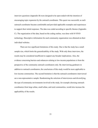 interview questions (Appendix B) were designed to be open-ended with the intention of 
encouraging topic expansion by the outreach coordinator. This quest was successful, as each 
outreach coordinator became comfortable and provided applicable examples and experiences 
to support their initial responses. The data was coded according to specific themes (Appendix 
C). The organization of the data, based on the coding outline, was done with N-VIVO 
technology. Descriptive information for each community organization was obtained on their 
individual websites. 
There are two significant limitations of this study. One is that the study has a small 
sample size, which limits the generalizability of the study. With only three interviews, the 
results may be considered insufficient to support any broader implications. Also, the 
evidence concerning barriers and enhancers relating to low-income populations is from the 
perspective of the community outreach coordinators only. By interviewing gardeners in 
addition to outreach coordinators, the conclusions of this study would be more applicable to 
low-income communities. The second limitation is that the outreach coordinators interviewed 
are a non-representative sample. Randomizing the selection of interviewees and diversifying 
the type of community environments involved in the study, for example choosing outreach 
coordinators from large urban, small urban, and rural communities, would also increase the 
applicability of the results. 
33 
 