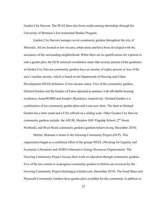Garden City Harvest. The PEAS farm also hosts credit-earning internships through the 
University of Montana’s Environmental Studies Program. 
Garden City Harvest manages seven community gardens throughout the city of 
Missoula. All are located in low-income, urban areas and have been developed with the 
assistance of the surrounding neighborhood. While there are no qualifications for a person to 
rent a garden plot, the GCH outreach coordinator states that seventy percent of the gardeners 
at Garden City Harvest community gardens have an income of eighty percent or less of the 
area’s median income, which is based on the Department of Housing and Urban 
Development (HUD) definition of low-income status. Two of the community gardens, 
Orchard Garden and the Garden of Eaton operated as partners with affordable housing 
residences, homeWORD and Joseph’s Residence, respectively. Orchard Garden is a 
combination of ten community garden plots and a one-acre farm. The farm at Orchard 
Garden has a farm stand and a CSA offered on a sliding scale. Other Garden City Harvest 
community gardens include: the ASUM, Meadow Hill/ Flagship School, 2nd Street, 
Northside, and River Road community gardens (gardencityharvest.org, December 2010). 
Helena, Montana is home to the Growing Community Project (GCP). This 
organization began as a combined effort of the groups WEEL (Working for Equality and 
Economic Liberation) and AERO (Alternative Energy Resources Organization). The 
Growing Community Project focuses their work on education through community gardens. 
Five of the ten current or in-progress community gardens in Helena are overseen by the 
Growing Community Project (helenagcp.wikidot.com, December 2010). The Food Share and 
Plymouth Community Gardens have garden plots available for the community in addition to 
35 
 