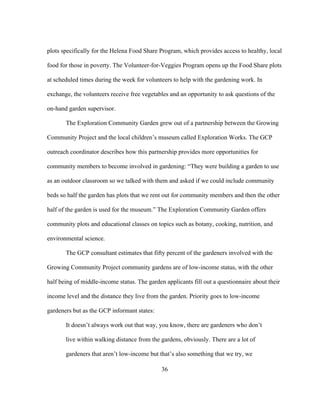 plots specifically for the Helena Food Share Program, which provides access to healthy, local 
food for those in poverty. The Volunteer-for-Veggies Program opens up the Food Share plots 
at scheduled times during the week for volunteers to help with the gardening work. In 
exchange, the volunteers receive free vegetables and an opportunity to ask questions of the 
on-hand garden supervisor. 
The Exploration Community Garden grew out of a partnership between the Growing 
Community Project and the local children’s museum called Exploration Works. The GCP 
outreach coordinator describes how this partnership provides more opportunities for 
community members to become involved in gardening: “They were building a garden to use 
as an outdoor classroom so we talked with them and asked if we could include community 
beds so half the garden has plots that we rent out for community members and then the other 
half of the garden is used for the museum.” The Exploration Community Garden offers 
community plots and educational classes on topics such as botany, cooking, nutrition, and 
environmental science. 
The GCP consultant estimates that fifty percent of the gardeners involved with the 
Growing Community Project community gardens are of low-income status, with the other 
half being of middle-income status. The garden applicants fill out a questionnaire about their 
income level and the distance they live from the garden. Priority goes to low-income 
gardeners but as the GCP informant states: 
It doesn’t always work out that way, you know, there are gardeners who don’t 
live within walking distance from the gardens, obviously. There are a lot of 
gardeners that aren’t low-income but that’s also something that we try, we 
36 
 