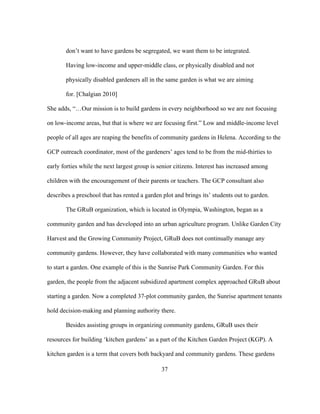 don’t want to have gardens be segregated, we want them to be integrated. 
Having low-income and upper-middle class, or physically disabled and not 
physically disabled gardeners all in the same garden is what we are aiming 
for. [Chalgian 2010] 
She adds, “…Our mission is to build gardens in every neighborhood so we are not focusing 
on low-income areas, but that is where we are focusing first.” Low and middle-income level 
people of all ages are reaping the benefits of community gardens in Helena. According to the 
GCP outreach coordinator, most of the gardeners’ ages tend to be from the mid-thirties to 
early forties while the next largest group is senior citizens. Interest has increased among 
children with the encouragement of their parents or teachers. The GCP consultant also 
describes a preschool that has rented a garden plot and brings its’ students out to garden. 
The GRuB organization, which is located in Olympia, Washington, began as a 
community garden and has developed into an urban agriculture program. Unlike Garden City 
Harvest and the Growing Community Project, GRuB does not continually manage any 
community gardens. However, they have collaborated with many communities who wanted 
to start a garden. One example of this is the Sunrise Park Community Garden. For this 
garden, the people from the adjacent subsidized apartment complex approached GRuB about 
starting a garden. Now a completed 37-plot community garden, the Sunrise apartment tenants 
hold decision-making and planning authority there. 
Besides assisting groups in organizing community gardens, GRuB uses their 
resources for building ‘kitchen gardens’ as a part of the Kitchen Garden Project (KGP). A 
kitchen garden is a term that covers both backyard and community gardens. These gardens 
37 
 