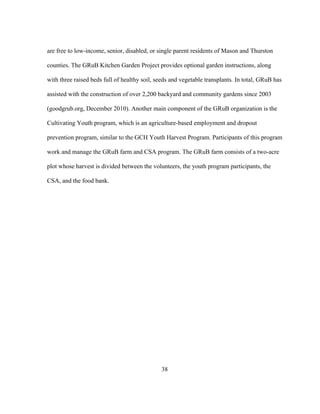 are free to low-income, senior, disabled, or single parent residents of Mason and Thurston 
counties. The GRuB Kitchen Garden Project provides optional garden instructions, along 
with three raised beds full of healthy soil, seeds and vegetable transplants. In total, GRuB has 
assisted with the construction of over 2,200 backyard and community gardens since 2003 
(goodgrub.org, December 2010). Another main component of the GRuB organization is the 
Cultivating Youth program, which is an agriculture-based employment and dropout 
prevention program, similar to the GCH Youth Harvest Program. Participants of this program 
work and manage the GRuB farm and CSA program. The GRuB farm consists of a two-acre 
plot whose harvest is divided between the volunteers, the youth program participants, the 
CSA, and the food bank. 
38 
 