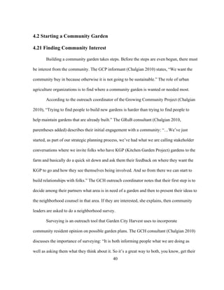 40 
4.2 Starting a Community Garden 
4.21 Finding Community Interest 
Building a community garden takes steps. Before the steps are even begun, there must 
be interest from the community. The GCP informant (Chalgian 2010) states, “We want the 
community buy in because otherwise it is not going to be sustainable.” The role of urban 
agriculture organizations is to find where a community garden is wanted or needed most. 
According to the outreach coordinator of the Growing Community Project (Chalgian 
2010), “Trying to find people to build new gardens is harder than trying to find people to 
help maintain gardens that are already built.” The GRuB consultant (Chalgian 2010, 
parentheses added) describes their initial engagement with a community: “…We’ve just 
started, as part of our strategic planning process, we’ve had what we are calling stakeholder 
conversations where we invite folks who have KGP (Kitchen Garden Project) gardens to the 
farm and basically do a quick sit down and ask them their feedback on where they want the 
KGP to go and how they see themselves being involved. And so from there we can start to 
build relationships with folks.” The GCH outreach coordinator notes that their first step is to 
decide among their partners what area is in need of a garden and then to present their ideas to 
the neighborhood counsel in that area. If they are interested, she explains, then community 
leaders are asked to do a neighborhood survey. 
Surveying is an outreach tool that Garden City Harvest uses to incorporate 
community resident opinion on possible garden plans. The GCH consultant (Chalgian 2010) 
discusses the importance of surveying: “It is both informing people what we are doing as 
well as asking them what they think about it. So it’s a great way to both, you know, get their 
 