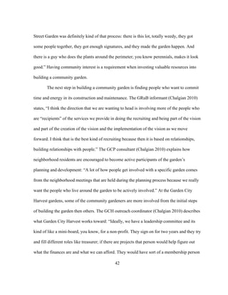 Street Garden was definitely kind of that process: there is this lot, totally weedy, they got 
some people together, they got enough signatures, and they made the garden happen. And 
there is a guy who does the plants around the perimeter; you know perennials, makes it look 
good.” Having community interest is a requirement when investing valuable resources into 
building a community garden. 
The next step in building a community garden is finding people who want to commit 
time and energy in its construction and maintenance. The GRuB informant (Chalgian 2010) 
states, “I think the direction that we are wanting to head is involving more of the people who 
are “recipients” of the services we provide in doing the recruiting and being part of the vision 
and part of the creation of the vision and the implementation of the vision as we move 
forward. I think that is the best kind of recruiting because then it is based on relationships, 
building relationships with people.” The GCP consultant (Chalgian 2010) explains how 
neighborhood residents are encouraged to become active participants of the garden’s 
planning and development: “A lot of how people get involved with a specific garden comes 
from the neighborhood meetings that are held during the planning process because we really 
want the people who live around the garden to be actively involved.” At the Garden City 
Harvest gardens, some of the community gardeners are more involved from the initial steps 
of building the garden then others. The GCH outreach coordinator (Chalgian 2010) describes 
what Garden City Harvest works toward: “Ideally, we have a leadership committee and its 
kind of like a mini-board, you know, for a non-profit. They sign on for two years and they try 
and fill different roles like treasurer; if there are projects that person would help figure out 
what the finances are and what we can afford. They would have sort of a membership person 
42 
 