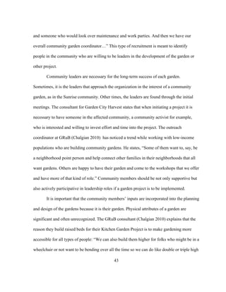 and someone who would look over maintenance and work parties. And then we have our 
overall community garden coordinator…” This type of recruitment is meant to identify 
people in the community who are willing to be leaders in the development of the garden or 
other project. 
Community leaders are necessary for the long-term success of each garden. 
Sometimes, it is the leaders that approach the organization in the interest of a community 
garden, as in the Sunrise community. Other times, the leaders are found through the initial 
meetings. The consultant for Garden City Harvest states that when initiating a project it is 
necessary to have someone in the affected community, a community activist for example, 
who is interested and willing to invest effort and time into the project. The outreach 
coordinator at GRuB (Chalgian 2010) has noticed a trend while working with low-income 
populations who are building community gardens. He states, “Some of them want to, say, be 
a neighborhood point person and help connect other families in their neighborhoods that all 
want gardens. Others are happy to have their garden and come to the workshops that we offer 
and have more of that kind of role.” Community members should be not only supportive but 
also actively participative in leadership roles if a garden project is to be implemented. 
It is important that the community members’ inputs are incorporated into the planning 
and design of the gardens because it is their garden. Physical attributes of a garden are 
significant and often unrecognized. The GRuB consultant (Chalgian 2010) explains that the 
reason they build raised beds for their Kitchen Garden Project is to make gardening more 
accessible for all types of people: “We can also build them higher for folks who might be in a 
wheelchair or not want to be bending over all the time so we can do like double or triple high 
43 
 