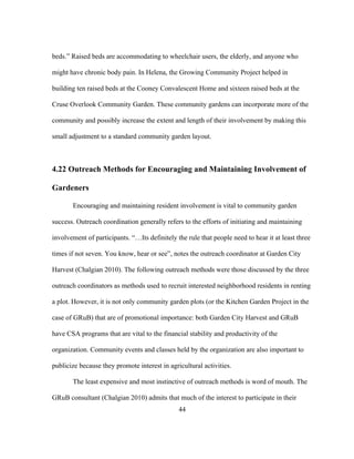 beds.” Raised beds are accommodating to wheelchair users, the elderly, and anyone who 
might have chronic body pain. In Helena, the Growing Community Project helped in 
building ten raised beds at the Cooney Convalescent Home and sixteen raised beds at the 
Cruse Overlook Community Garden. These community gardens can incorporate more of the 
community and possibly increase the extent and length of their involvement by making this 
small adjustment to a standard community garden layout. 
4.22 Outreach Methods for Encouraging and Maintaining Involvement of 
Gardeners 
Encouraging and maintaining resident involvement is vital to community garden 
success. Outreach coordination generally refers to the efforts of initiating and maintaining 
involvement of participants. “…Its definitely the rule that people need to hear it at least three 
times if not seven. You know, hear or see”, notes the outreach coordinator at Garden City 
Harvest (Chalgian 2010). The following outreach methods were those discussed by the three 
outreach coordinators as methods used to recruit interested neighborhood residents in renting 
a plot. However, it is not only community garden plots (or the Kitchen Garden Project in the 
case of GRuB) that are of promotional importance: both Garden City Harvest and GRuB 
have CSA programs that are vital to the financial stability and productivity of the 
organization. Community events and classes held by the organization are also important to 
publicize because they promote interest in agricultural activities. 
The least expensive and most instinctive of outreach methods is word of mouth. The 
GRuB consultant (Chalgian 2010) admits that much of the interest to participate in their 
44 
 