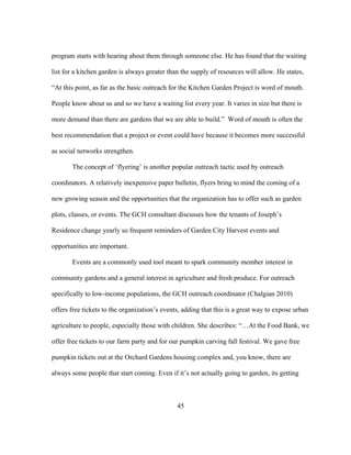 program starts with hearing about them through someone else. He has found that the waiting 
list for a kitchen garden is always greater than the supply of resources will allow. He states, 
“At this point, as far as the basic outreach for the Kitchen Garden Project is word of mouth. 
People know about us and so we have a waiting list every year. It varies in size but there is 
more demand than there are gardens that we are able to build.” Word of mouth is often the 
best recommendation that a project or event could have because it becomes more successful 
as social networks strengthen. 
The concept of ‘flyering’ is another popular outreach tactic used by outreach 
coordinators. A relatively inexpensive paper bulletin, flyers bring to mind the coming of a 
new growing season and the opportunities that the organization has to offer such as garden 
plots, classes, or events. The GCH consultant discusses how the tenants of Joseph’s 
Residence change yearly so frequent reminders of Garden City Harvest events and 
opportunities are important. 
Events are a commonly used tool meant to spark community member interest in 
community gardens and a general interest in agriculture and fresh produce. For outreach 
specifically to low-income populations, the GCH outreach coordinator (Chalgian 2010) 
offers free tickets to the organization’s events, adding that this is a great way to expose urban 
agriculture to people, especially those with children. She describes: “…At the Food Bank, we 
offer free tickets to our farm party and for our pumpkin carving fall festival. We gave free 
pumpkin tickets out at the Orchard Gardens housing complex and, you know, there are 
always some people that start coming. Even if it’s not actually going to garden, its getting 
45 
 