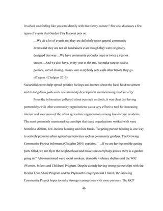 involved and feeling like you can identify with that farmy culture.” She also discusses a few 
types of events that Garden City Harvest puts on: 
…We do a lot of events and they are definitely more general community 
events and they are not all fundraisers even though they were originally 
designed that way…We have community potlucks once or twice a year or 
season…And we also have, every year at the end, we make sure to have a 
potluck, sort of closing, makes sure everybody sees each other before they go 
off again. (Chalgian 2010) 
Successful events help spread positive feelings and interest about the local food movement 
and its long-term goals such as community development and increasing food security. 
From the information collected about outreach methods, it was clear that having 
partnerships with other community organizations was a very effective tool for increasing 
interest and awareness of the urban agriculture organizations among low-income residents. 
The most commonly mentioned partnerships that these organizations worked with were 
homeless shelters, low-income housing and food banks. Targeting partner housing is one way 
to actively promote urban agriculture activities such as community gardens. The Growing 
Community Project informant (Chalgian 2010) explains, “…If we are having trouble getting 
plots filled, we can flyer the neighborhood and make sure everybody knows there is a garden 
going in.” Also mentioned were social workers, domestic violence shelters and the WIC 
(Women, Infants and Children) Program. Despite already having strong partnerships with the 
Helena Food Share Program and the Plymouth Congregational Church, the Growing 
Community Project hopes to make stronger connections with more partners. The GCP 
46 
 