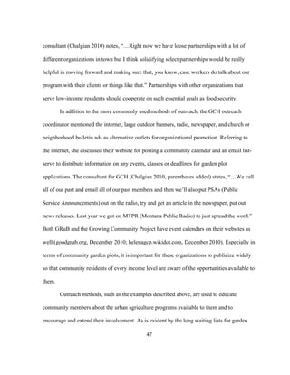 consultant (Chalgian 2010) notes, “…Right now we have loose partnerships with a lot of 
different organizations in town but I think solidifying select partnerships would be really 
helpful in moving forward and making sure that, you know, case workers do talk about our 
program with their clients or things like that.” Partnerships with other organizations that 
serve low-income residents should cooperate on such essential goals as food security. 
In addition to the more commonly used methods of outreach, the GCH outreach 
coordinator mentioned the internet, large outdoor banners, radio, newspaper, and church or 
neighborhood bulletin ads as alternative outlets for organizational promotion. Referring to 
the internet, she discussed their website for posting a community calendar and an email list-serve 
to distribute information on any events, classes or deadlines for garden plot 
applications. The consultant for GCH (Chalgian 2010, parentheses added) states, “…We call 
all of our past and email all of our past members and then we’ll also put PSAs (Public 
Service Announcements) out on the radio, try and get an article in the newspaper, put out 
news releases. Last year we got on MTPR (Montana Public Radio) to just spread the word.” 
Both GRuB and the Growing Community Project have event calendars on their websites as 
well (goodgrub.org, December 2010; helenagcp.wikidot.com, December 2010). Especially in 
terms of community garden plots, it is important for these organizations to publicize widely 
so that community residents of every income level are aware of the opportunities available to 
them. 
Outreach methods, such as the examples described above, are used to educate 
community members about the urban agriculture programs available to them and to 
encourage and extend their involvement. As is evident by the long waiting lists for garden 
47 
 
