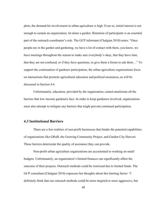 plots, the demand for involvement in urban agriculture is high. Even so, initial interest is not 
enough to sustain an organization, let alone a garden. Retention of participants is an essential 
part of the outreach coordinator’s role. The GCP informant (Chalgian 2010) notes: “Once 
people are in the garden and gardening, we have a lot of contact with them, you know, we 
have meetings throughout the season to make sure everybody’s okay, that they have time, 
that they are not confused, or if they have questions, to give them a forum to ask them…” To 
support the continuation of gardener participation, the urban agriculture organizations focus 
on interactions that promote agricultural education and political awareness, as will be 
discussed in Section 4.4. 
Unfortunately, education, provided by the organization, cannot ameliorate all the 
barriers that low-income gardeners face. In order to keep gardeners involved, organizations 
must also attempt to mitigate any barriers that might prevent continued participation. 
48 
4.3 Institutional Barriers 
There are a few realities of non-profit businesses that hinder the potential capabilities 
of organizations like GRuB, the Growing Community Project, and Garden City Harvest. 
These barriers deteriorate the quality of assistance they can provide. 
Non-profit urban agriculture organizations are accustomed to working on small 
budgets. Unfortunately, an organization’s limited finances can significantly affect the 
outcome of their projects. Outreach methods could be restricted due to limited funds. The 
GCP consultant (Chalgian 2010) expresses her thoughts about this limiting factor: “I 
definitely think that our outreach methods could be more targeted or more aggressive, but 
 