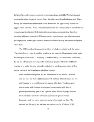 the lack of access to resources among low-income gardeners and adds, “Not just financial 
resources but where do people get soil if they don’t have a yard that has healthy soil. Where 
do they get lumber to build raised beds, tools, Rototillers, that type of thing is really the 
biggest hurdle for folks.” While some of these tools may not seem essential in order to have a 
productive garden, basic methods that use these resources, such as aerating the soil or 
nutritional additives, are required. Urban agriculture organizations, especially community 
garden programs, work to provide these resources to those who may not have the budgets to 
afford them. 
The GCH consultant discusses the problem of a lack of available land. She states: 
“There is definitely a huge demand for people who are inside the Missoula city limits, inside 
the dense part of downtown.” According to the Garden City Harvest outreach coordinator, 
the city has offered “odd lots” as possible community gardens. While this land has the 
potential to be useful for some Missoula residents, it is not always convenient for low-income 
gardeners. She describes the ideal land situation: 
If we could have one garden, I’d put it somewhere in the middle. The North 
side has one. The West side has no prospects and they definitely could use one 
and it’s equal to or possibly more low-income folks there. You know, every 
time you deal with the dense housing then you’re dealing with there is 
probably not as many spots to put a garden. There are lots of people that call 
from outside the city that want to start a community garden in their 
backyard…and, you know, we are not going to bus people out there. The 
demand and the supply are not in the same spots exactly. [Chalgian 2010] 
50 
 