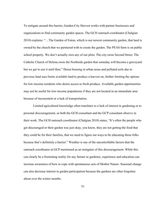 To mitigate around this barrier, Garden City Harvest works with partner businesses and 
organizations to find community garden spaces. The GCH outreach coordinator (Chalgian 
2010) explains: “…The Garden of Eaton, which is our newest community garden, that land is 
owned by the church that we partnered with to create the garden. The PEAS farm is on public 
school property. We don’t actually own any of our plots. The city owns Second Street. The 
Catholic Church of Helena owns the Northside garden that someday will become a graveyard 
but we get to use it until then.” Dense housing in urban areas and polluted soils due to 
previous land uses limits available land to produce a harvest on, further limiting the options 
for low-income residents who desire access to fresh produce. Available garden opportunities 
may not be useful for low-income populations if they are not located in an immediate area 
because of inconsistent or a lack of transportation. 
Limited agricultural knowledge often translates to a lack of interest in gardening or to 
personal discouragement, as both the GCH consultant and the GCP consultant observe in 
their work. The GCH outreach coordinator (Chalgian 2010) states, “It’s often the people who 
get discouraged or their garden was just okay, you know, they are not getting the food that 
they could be for their families, that we need to figure out ways to be educating those folks 
because that’s definitely a barrier.” Weather is one of the uncontrollable factors that the 
outreach coordinator at GCP mentioned as an instigator of this discouragement. While this 
can clearly be a frustrating reality for any farmer or gardener, experience and education can 
increase awareness of how to cope with spontaneous acts of Mother Nature. Seasonal change 
can also decrease interest in garden participation because the gardens are often forgotten 
about over the winter months. 
51 
 