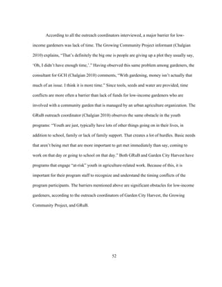 According to all the outreach coordinators interviewed, a major barrier for low-income 
gardeners was lack of time. The Growing Community Project informant (Chalgian 
2010) explains, “That’s definitely the big one is people are giving up a plot they usually say, 
‘Oh, I didn’t have enough time,’.” Having observed this same problem among gardeners, the 
consultant for GCH (Chalgian 2010) comments, “With gardening, money isn’t actually that 
much of an issue. I think it is more time.” Since tools, seeds and water are provided, time 
conflicts are more often a barrier than lack of funds for low-income gardeners who are 
involved with a community garden that is managed by an urban agriculture organization. The 
GRuB outreach coordinator (Chalgian 2010) observes the same obstacle in the youth 
programs: “Youth are just, typically have lots of other things going on in their lives, in 
addition to school, family or lack of family support. That creates a lot of hurdles. Basic needs 
that aren’t being met that are more important to get met immediately than say, coming to 
work on that day or going to school on that day.” Both GRuB and Garden City Harvest have 
programs that engage “at-risk” youth in agriculture-related work. Because of this, it is 
important for their program staff to recognize and understand the timing conflicts of the 
program participants. The barriers mentioned above are significant obstacles for low-income 
gardeners, according to the outreach coordinators of Garden City Harvest, the Growing 
Community Project, and GRuB. 
52 
 