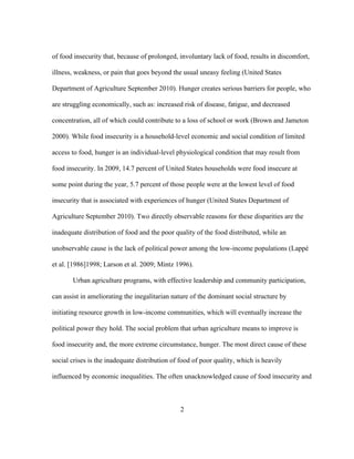 of food insecurity that, because of prolonged, involuntary lack of food, results in discomfort, 
illness, weakness, or pain that goes beyond the usual uneasy feeling (United States 
Department of Agriculture September 2010). Hunger creates serious barriers for people, who 
are struggling economically, such as: increased risk of disease, fatigue, and decreased 
concentration, all of which could contribute to a loss of school or work (Brown and Jameton 
2000). While food insecurity is a household-level economic and social condition of limited 
access to food, hunger is an individual-level physiological condition that may result from 
food insecurity. In 2009, 14.7 percent of United States households were food insecure at 
some point during the year, 5.7 percent of those people were at the lowest level of food 
insecurity that is associated with experiences of hunger (United States Department of 
Agriculture September 2010). Two directly observable reasons for these disparities are the 
inadequate distribution of food and the poor quality of the food distributed, while an 
unobservable cause is the lack of political power among the low-income populations (Lappé 
et al. [1986]1998; Larson et al. 2009; Mintz 1996). 
Urban agriculture programs, with effective leadership and community participation, 
can assist in ameliorating the inegalitarian nature of the dominant social structure by 
initiating resource growth in low-income communities, which will eventually increase the 
political power they hold. The social problem that urban agriculture means to improve is 
food insecurity and, the more extreme circumstance, hunger. The most direct cause of these 
social crises is the inadequate distribution of food of poor quality, which is heavily 
influenced by economic inequalities. The often unacknowledged cause of food insecurity and 
2 
 