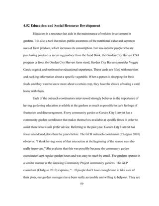 4.52 Education and Social Resource Development 
Education is a resource that aids in the maintenance of resident involvement in 
gardens. It is also a tool that raises public awareness of the nutritional value and common 
uses of fresh produce, which increases its consumption. For low-income people who are 
purchasing produce or receiving produce from the Food Bank, the Garden City Harvest CSA 
program or from the Garden City Harvest farm stand, Garden City Harvest provides Veggie 
Cards: a quick and noninvasive educational experience. These cards are filled with nutrition 
and cooking information about a specific vegetable. When a person is shopping for fresh 
foods and they want to know more about a certain crop, they have the choice of taking a card 
home with them. 
Each of the outreach coordinators interviewed strongly believes in the importance of 
having gardening education available at the gardens as much as possible to curb feelings of 
frustration and discouragement. Every community garden at Garden City Harvest has a 
community garden coordinator that makes themselves available at specific times in order to 
assist those who would prefer advice. Referring to the past year, Garden City Harvest had 
fewer abandoned plots then the years before. The GCH outreach coordinator (Chalgian 2010) 
observes: “I think having some of that interaction at the beginning of the season was also 
really important.” She explains that this was possibly because the community garden 
coordinator kept regular garden hours and was easy to reach by email. The gardens operate in 
a similar manner at the Growing Community Project community gardens. The GCP 
consultant (Chalgian 2010) explains, “…If people don’t have enough time to take care of 
their plots, our garden managers have been really accessible and willing to help out. They are 
59 
 