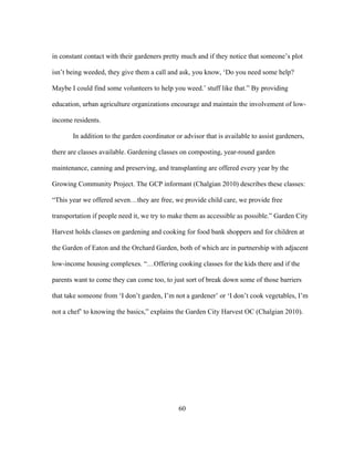 in constant contact with their gardeners pretty much and if they notice that someone’s plot 
isn’t being weeded, they give them a call and ask, you know, ‘Do you need some help? 
Maybe I could find some volunteers to help you weed.’ stuff like that.” By providing 
education, urban agriculture organizations encourage and maintain the involvement of low-income 
residents. 
In addition to the garden coordinator or advisor that is available to assist gardeners, 
there are classes available. Gardening classes on composting, year-round garden 
maintenance, canning and preserving, and transplanting are offered every year by the 
Growing Community Project. The GCP informant (Chalgian 2010) describes these classes: 
“This year we offered seven…they are free, we provide child care, we provide free 
transportation if people need it, we try to make them as accessible as possible.” Garden City 
Harvest holds classes on gardening and cooking for food bank shoppers and for children at 
the Garden of Eaton and the Orchard Garden, both of which are in partnership with adjacent 
low-income housing complexes. “…Offering cooking classes for the kids there and if the 
parents want to come they can come too, to just sort of break down some of those barriers 
that take someone from ‘I don’t garden, I’m not a gardener’ or ‘I don’t cook vegetables, I’m 
not a chef’ to knowing the basics,” explains the Garden City Harvest OC (Chalgian 2010). 
60 
 