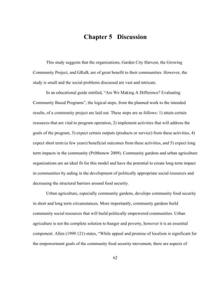 Chapter 5 Discussion 
This study suggests that the organizations, Garden City Harvest, the Growing 
Community Project, and GRuB, are of great benefit to their communities. However, the 
study is small and the social problems discussed are vast and intricate. 
In an educational guide entitled, “Are We Making A Difference? Evaluating 
Community Based Programs”, the logical steps, from the planned work to the intended 
results, of a community project are laid out. These steps are as follows: 1) attain certain 
resources that are vital to program operation, 2) implement activities that will address the 
goals of the program, 3) expect certain outputs (products or service) from these activities, 4) 
expect short term (a few years) beneficial outcomes from these activities, and 5) expect long 
term impacts in the community (Pribbenow 2009). Community gardens and urban agriculture 
organizations are an ideal fit for this model and have the potential to create long term impact 
in communities by aiding in the development of politically appropriate social resources and 
decreasing the structural barriers around food security. 
Urban agriculture, especially community gardens, develops community food security 
in short and long term circumstances. More importantly, community gardens build 
community social resources that will build politically empowered communities. Urban 
agriculture is not the complete solution to hunger and poverty, however it is an essential 
component. Allen (1999:121) states, “While appeal and promise of localism is significant for 
the empowerment goals of the community food security movement, there are aspects of 
62 
 