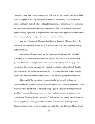 community-based food systems that may limit their practical relevance for meeting the food 
needs of the poor. In working toward food security and sustainability, some analyses and 
actions will need to be local; others will need to be national or international.” By combining 
the moral compass and prompt action of the emergency food system with the broad scope 
and far-reaching capabilities of the government, urban agriculture organizations approach the 
human tragedies, hunger and poverty, with more realistic solutions. 
A review of literature in Chapter 2, in addition to the data in Chapter 4, lead to the 
conclusion that community gardens are an effective tool for long term community security 
and sustainability. 
A major theme from the study was the importance of leadership roles and social 
networking in the maintenance of low-income gardener involvement in their community 
gardens. Another reoccurring theme was the educational benefits of community garden 
programs for low-income participants. All outreach coordinators talked at length about the 
structural barriers that low-income residents face. The structural barriers, lack of financial 
means, time, education, and land, are all results of the structural power that forms society. 
When asked if the low-income communities who worked with the Growing 
Community Project, Garden City Harvest, and GRuB to create community gardens had social 
resources before the initiation of their relationship together, all three outreach coordinators 
confidently exclaimed that there was always some level of community organization and 
determination for change in each community. This is an important concept to understand and 
acknowledge because it recognizes the assets of a community more than the problems. 
Human communities have social networking and leadership, even at their most basic. Urban 
63 
 