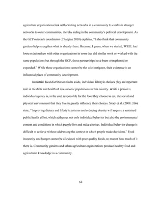 agriculture organizations link with existing networks in a community to establish stronger 
networks to outer communities, thereby aiding in the community’s political development. As 
the GCP outreach coordinator (Chalgian 2010) explains, “I also think that community 
gardens help strengthen what is already there. Because, I guess, when we started, WEEL had 
loose relationships with other organizations in town that did similar work or worked with the 
same populations but through the GCP, those partnerships have been strengthened or 
expanded.” While these organizations cannot be the sole instigator, their existence is an 
influential piece of community development. 
Industrial food distribution faults aside, individual lifestyle choices play an important 
role in the diets and health of low-income populations in this country. While a person’s 
individual agency is, in the end, responsible for the food they choose to eat, the social and 
physical environment that they live in greatly influence their choices. Story et al. (2008: 266) 
state, “Improving dietary and lifestyle patterns and reducing obesity will require a sustained 
public health effort, which addresses not only individual behavior but also the environmental 
context and conditions in which people live and make choices. Individual behavior change is 
difficult to achieve without addressing the context in which people make decisions.” Food 
insecurity and hunger cannot be alleviated with poor quality foods, no matter how much of it 
there is. Community gardens and urban agriculture organizations produce healthy food and 
agricultural knowledge in a community. 
64 
 