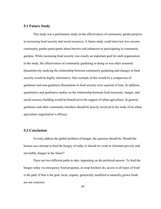 65 
5.1 Future Study 
This study was a preliminary study on the effectiveness of community garden projects 
in increasing food security and social resources. A future study could interview low-income 
community garden participants about barriers and enhancers to participating in community 
gardens. While increasing food security was clearly an important goal for each organization 
in the study, the effectiveness of community gardening in doing so was often assumed. 
Quantitatively studying the relationship between community gardening and changes in food 
security would be highly informative. One example of this would be a comparison of 
gardeners and non-gardeners fluctuations in food security over a period of time. In addition, 
quantitative and qualitative studies on the relationship between food insecurity, hunger, and 
social resource building would be beneficial to the support of urban agriculture. In general, 
gardeners and other community members should be heavily involved in the study of an urban 
agriculture organization’s efficacy. 
5.2 Conclusion 
To truly address the global problem of hunger, the question should be: Should the 
human race attempt to feed the hungry of today or should we work to eliminate poverty and, 
inevitably, hunger in the future? 
There are two different paths to take, depending on the preferred answer. To feed the 
hungry today via emergency food programs, as soup kitchens do, access to all types of food 
is the path. If that is the goal, local, organic, genetically modified or naturally grown foods 
are not concerns. 
 