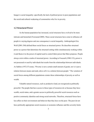 hunger is social inequality: specifically the lack of political power in poor populations and 
the social and cultural weakening of communities who live in poverty. 
3 
1.2 Structural Power 
As the human population has increased, social structures have evolved to be more 
intricate and hierarchal (Townsend 2009). These social structures have come to influence all 
people to varying degrees and one consequence is social inequality. Anthropologist Eric 
Wolf (2001:384) defined these social forces as structural power. He describes structural 
power as a power that determines the structural setting while simultaneously working within 
it and likens it to the power of capital used to control labor power that Marx proposes. People 
always exist within a realm of structural power. According to Foucault (1980:133), power is 
not possessed or used by individuals but results from the relationships between individuals. 
As Sahlins (1972:37) notes, “Poverty is not a certain small amount of goods, nor is it just a 
relation between means and ends; above all it is a relation between people.” The variation of 
social forces among different populations creates these relationships of poverty as well as 
wealth. 
Valuable natural resources, such as productive land, are recognized as politically 
powerful. The people that have access to these types of resources do so because they have 
wealth, social status, and a greater access to politically powerful social resources such as 
positive community identities and strong social networks. Therefore, structural forces have 
less affect on their environment and behavior than they have on the poor. The poor do not 
have politically appropriate social resources or economic influence and this severely limits 
 